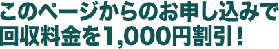 このページからのお申し込みで回収料金を1,000円割引!
