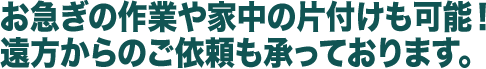 お急ぎの作業や家中の片付けも可能！遠方からのご依頼も承っております。